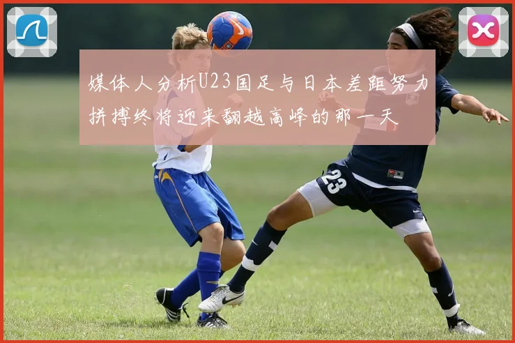 媒体人分析U23国足与日本差距努力拼搏终将迎来翻越高峰的那一天