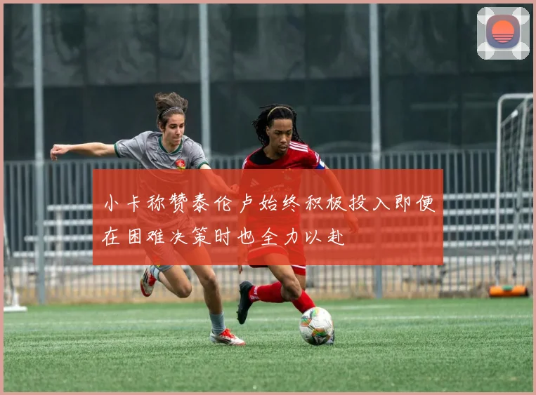 小卡称赞泰伦卢始终积极投入即便在困难决策时也全力以赴