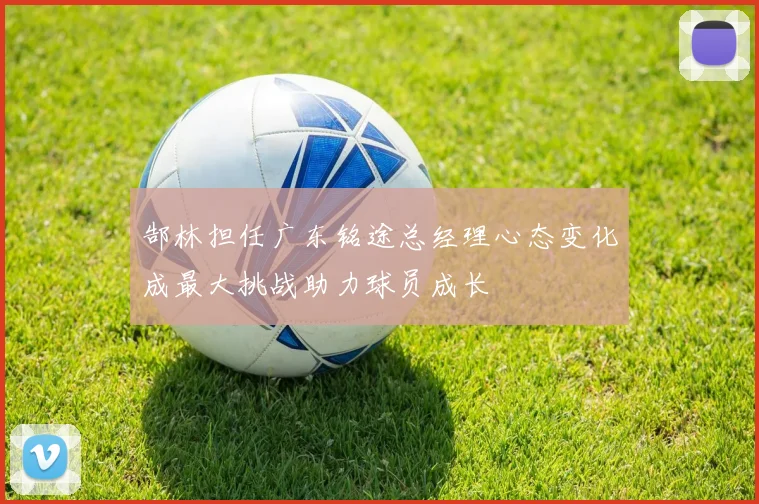 郜林担任广东铭途总经理心态变化成最大挑战助力球员成长