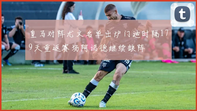 皇马对阵尤文名单出炉门迪时隔179天重返赛场阿诺德继续缺阵