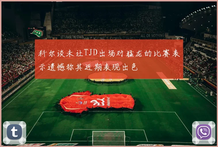 科尔谈未让TJD出场对猛龙的比赛表示遗憾称其近期表现出色