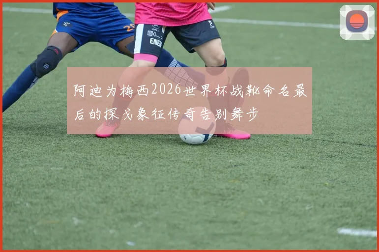 阿迪为梅西2026世界杯战靴命名最后的探戈象征传奇告别舞步