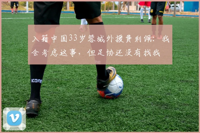 入籍中国33岁蓉城外援费利佩：我会考虑这事，但足协还没有找我