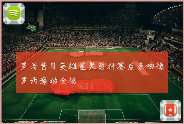 罗马昔日英雄重聚哲科赛后亲吻德罗西感动全场