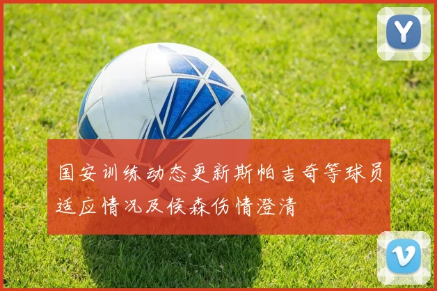 国安训练动态更新斯帕吉奇等球员适应情况及侯森伤情澄清
