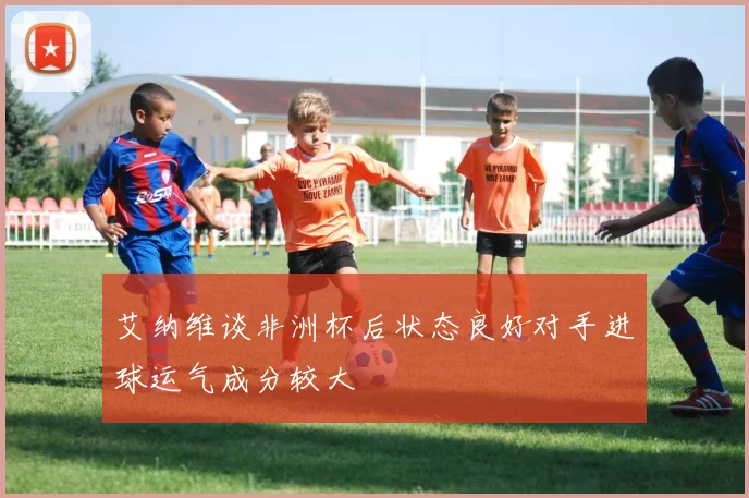 艾纳维谈非洲杯后状态良好对手进球运气成分较大