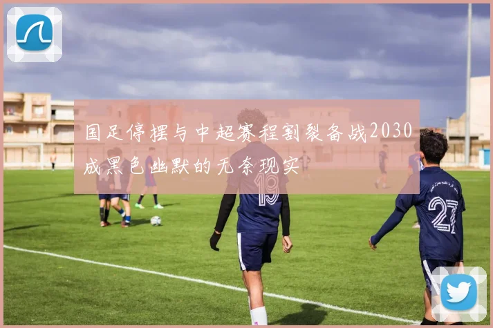 国足停摆与中超赛程割裂备战2030成黑色幽默的无奈现实