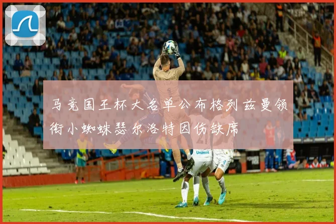 马竞国王杯大名单公布格列兹曼领衔小蜘蛛瑟尔洛特因伤缺席