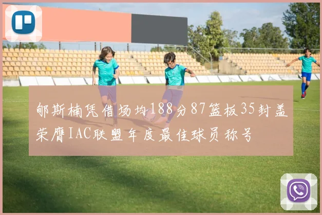 郇斯楠凭借场均188分87篮板35封盖荣膺IAC联盟年度最佳球员称号