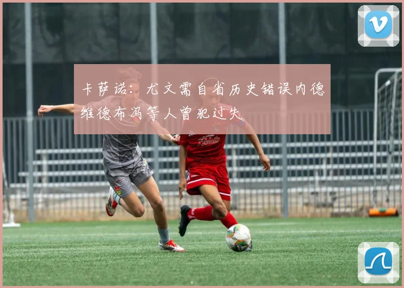 卡萨诺：尤文需自省历史错误内德维德布冯等人曾犯过失