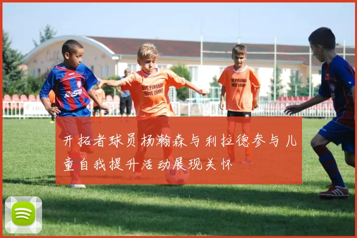 开拓者球员杨瀚森与利拉德参与儿童自我提升活动展现关怀