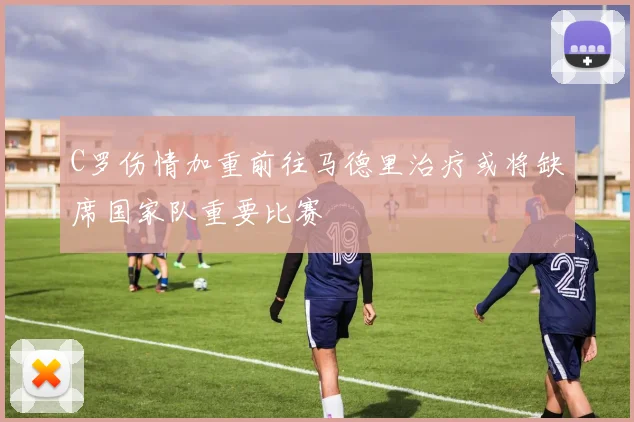 C罗伤情加重前往马德里治疗或将缺席国家队重要比赛
