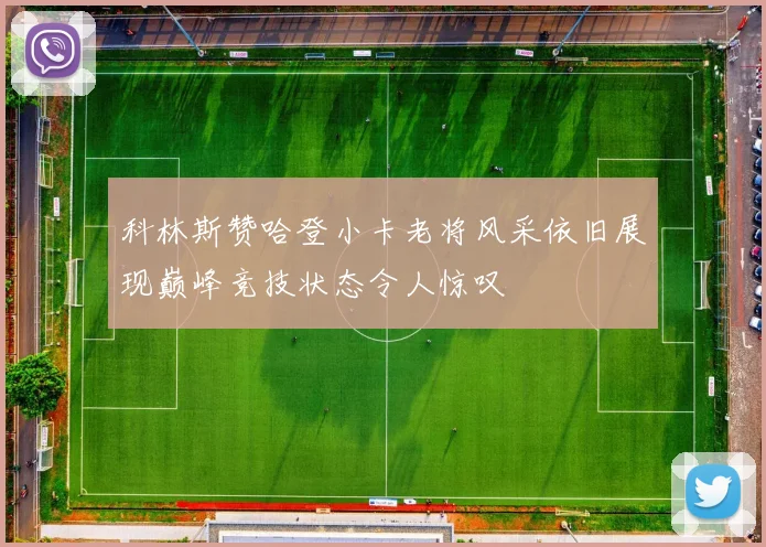 科林斯赞哈登小卡老将风采依旧展现巅峰竞技状态令人惊叹