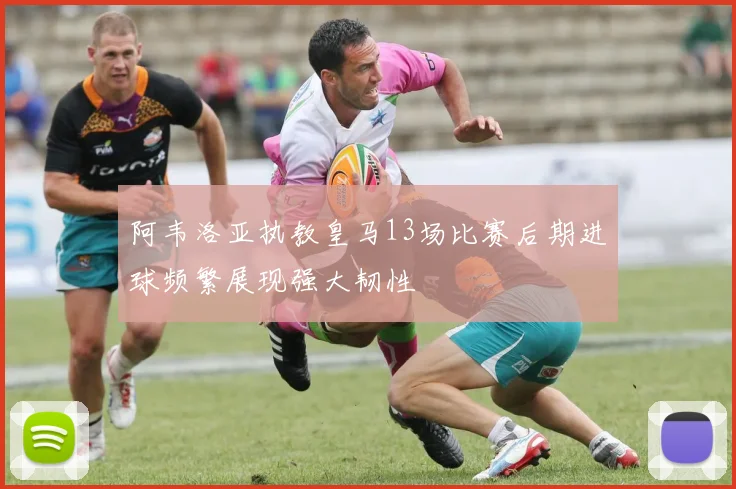 阿韦洛亚执教皇马13场比赛后期进球频繁展现强大韧性