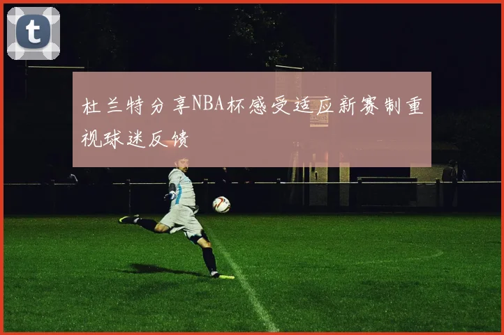 杜兰特分享NBA杯感受适应新赛制重视球迷反馈